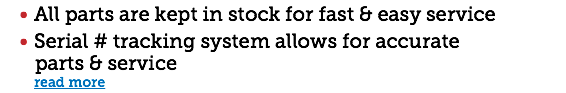 All parts are kept in stock for fast & easy service Serial # tracking system allows for accurate parts & service read more 